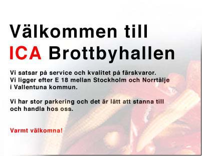 V&auml;lkommen till ICA Brottbyhallen. Vi satsar p&aring; service och kvalitet p&aring; f&auml;rskvaror. Vi ligger efter E18 mellan Stockholm och Norrt&auml;lje i Vallentuna kommun. Vi har stor parkering och det &auml;r l&auml;tt att stanna till och handla hos oss. Varmt v&auml;lkomna!